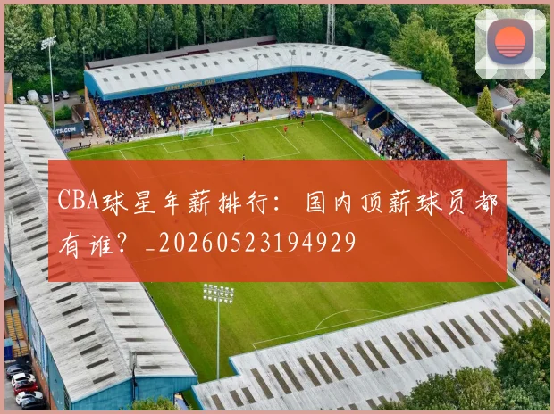 CBA球星年薪排行：国内顶薪球员都有谁？_20260523194929