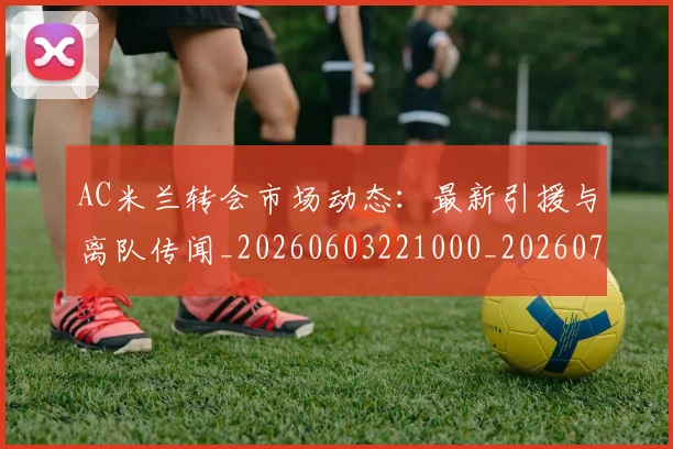 AC米兰转会市场动态：最新引援与离队传闻_20260603221000_20260702034515