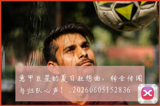 意甲巨星的夏日狂想曲，转会传闻与归队心声！_20260605152836