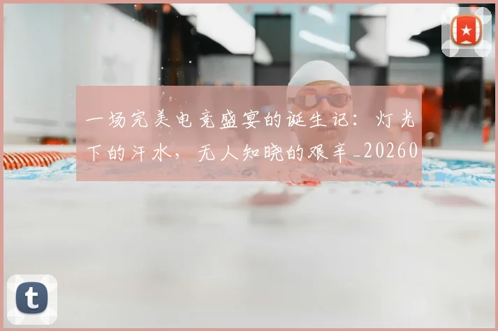 一场完美电竞盛宴的诞生记：灯光下的汗水，无人知晓的艰辛_20260702173435