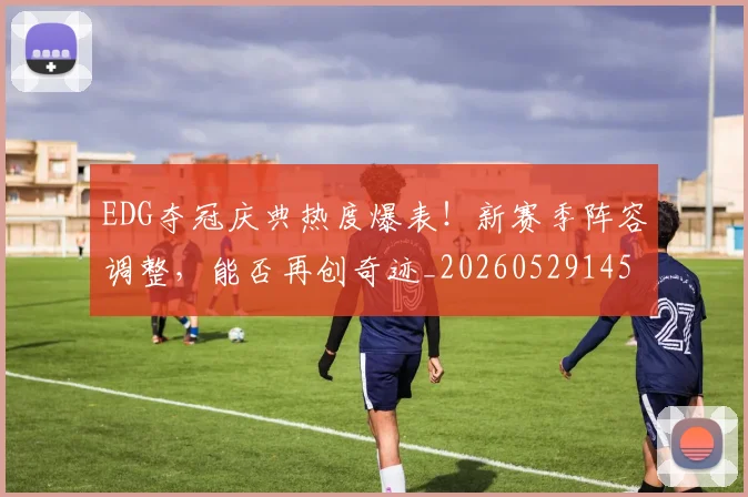 EDG夺冠庆典热度爆表！新赛季阵容调整，能否再创奇迹_20260529145728_20260702042953