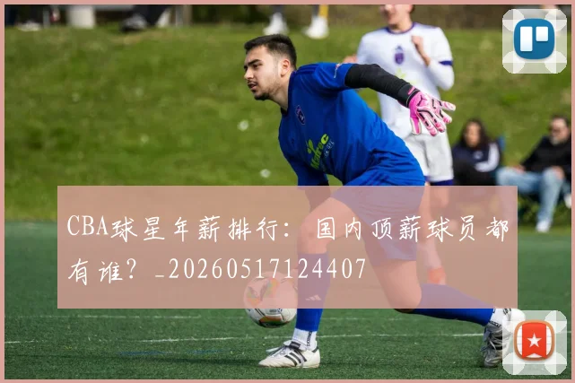 CBA球星年薪排行：国内顶薪球员都有谁？_20260517124407
