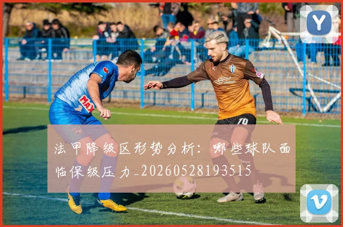 法甲降级区形势分析：哪些球队面临保级压力_20260528193515