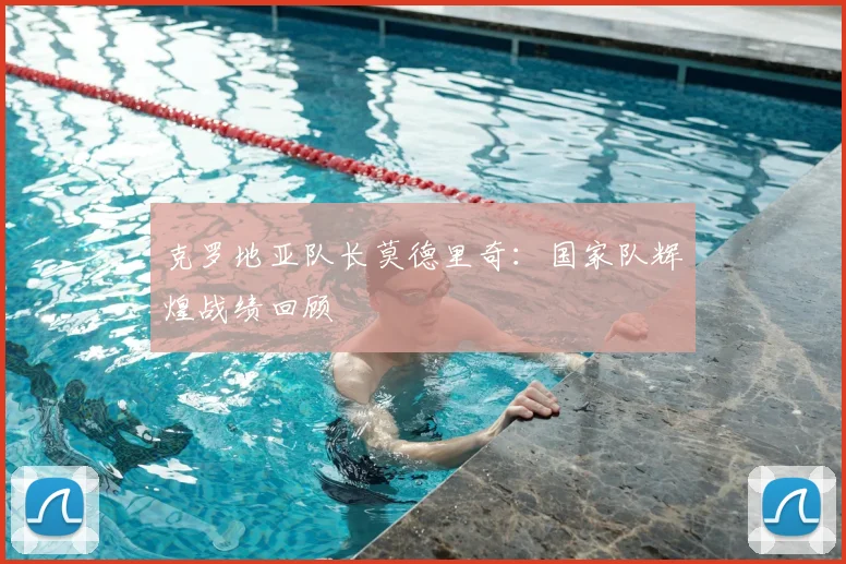 克罗地亚队长莫德里奇：国家队辉煌战绩回顾