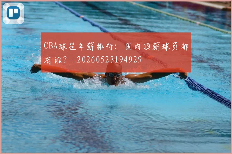 CBA球星年薪排行：国内顶薪球员都有谁？_20260523194929