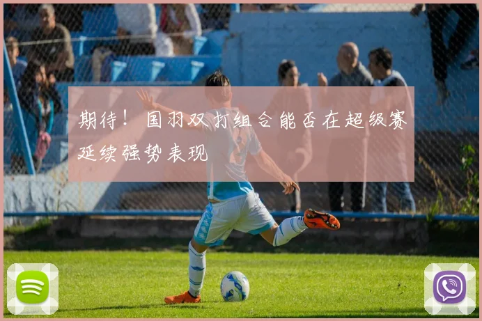 期待！国羽双打组合能否在超级赛延续强势表现