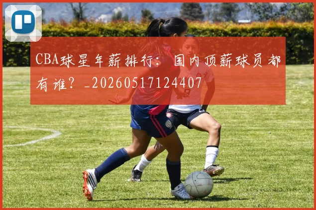 CBA球星年薪排行：国内顶薪球员都有谁？_20260517124407