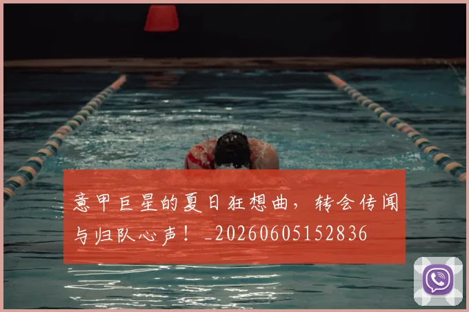 意甲巨星的夏日狂想曲，转会传闻与归队心声！_20260605152836